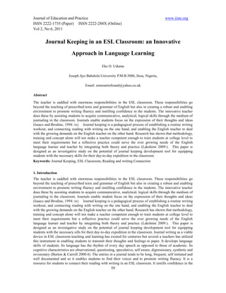 Journal of Education and Practice                                                          www.iiste.org
ISSN 2222-1735 (Paper) ISSN 2222-288X (Online)
Vol 2, No 6, 2011


        Journal Keeping in an ESL Classroom: an Innovative
                          Approach in Language Learning

                                               Eke O. Uduma

                        Joseph Ayo Babalola University P.M.B.5006, Ilesa, Nigeria,

                                    Email: emienetrefound@yahoo.co.uk

Abstract
The teacher is saddled with enormous responsibilities in the ESL classroom. These responsibilities go
beyond the teaching of prescribed texts and grammar of English but also in creating a robust and enabling
environment to promote writing fluency and instilling confidence in the students. The innovative teacher
does these by assisting students to acquire communicative, analytical, logical skills through the medium of
journaling in the classroom. Journals enable students focus on the expression of their thoughts and ideas
(Isaacs and Brodine, 1994: ix). Journal keeping is a pedagogical process of establishing a routine writing
workout, and connecting reading with writing on the one hand, and enabling the English teacher to deal
with the growing demands on the English teacher on the other hand. Research has shown that methodology,
training and concept alone will not make a teacher competent enough to train students at college level to
meet their requirements but a reflective practice could serve the ever growing needs of the English
language learner and teacher by integrating both theory and practice (Lakshimi 2009:). This paper is
designed as an investigative study on the potential of journal keeping development tool for equipping
students with the necessary skills for their day-to-day expedition in the classroom.
Keywords: Journal Keeping, ESL Classroom, Reading and writing Connection


1. Introduction
The teacher is saddled with enormous responsibilities in the ESL classroom. These responsibilities go
beyond the teaching of prescribed texts and grammar of English but also in creating a robust and enabling
environment to promote writing fluency and instilling confidence in the students. The innovative teacher
does these by assisting students to acquire communicative, analytical, logical skills through the medium of
journaling in the classroom. Journals enable student focus on the expression of their thoughts and ideas
(Isaacs and Brodine, 1994: ix). Journal keeping is a pedagogical process of establishing a routine writing
workout, and connecting reading with writing on the one hand, and enabling the English teacher to deal
with the growing demands on the English teacher on the other hand. Research has shown that methodology,
training and concept alone will not make a teacher competent enough to train students at college level to
meet their requirements but a reflective practice could serve the ever growing needs of the English
language learner and teacher by integrating both theory and practice (Lakshimi 2009:). This paper is
designed as an investigative study on the potential of journal keeping development tool for equipping
students with the necessary sills for their day-to-day expedition in the classroom. Journal writing as a viable
device in ESL classroom teaching and learning has existed for centuries but several a teachers has utilized
this instrument in enabling students to transmit their thoughts and feelings to paper. It develops language
skills of students. Its language has the rhythm of every day speech as opposed to those of academic. Its
cognitive characteristics are observational, questioning, speculative, self aware, digressionary, synthetic and
revisionary (Burton & Carroll 2000:4). The entries in a journal tends to be long, frequent, self initiated and
well documented and so it enables students to find their voices and to promote writing fluency. It is a
resource for students to connect their reading with writing in an ESL classroom. It instills confidence in the
                                                      59
 