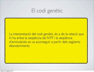El codi genètic



                La interpretació del codi genètic, és a dir, la relació que
                hi ha entre la seqüència de NTP i la seqüència
                d’aminoàcids, es va aconseguir a partir dels següents
                descobriments:




dijous 31 de gener de 13
 