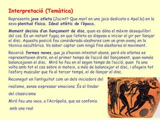 Interpretació (Temàtica)
Representa jove atleta (Jacint? Que morí en uns jocs dedicats a Apol.lo) en la
seva plenitud física. Ideal atlètic de l’època.
Moment decisiu d’un llançament de disc, quan es dóna el màxim desequilibri
del cos. És un instant fugaç en que l’atleta es disposa a iniciar el gir per llançar
el disc. Aquesta posició fou considerada aleshores com un gran avanç en la
tècnica escultòrica. Va saber captar com ningú fins aleshores el moviment.
Recercà formes noves, que ja s’havien intentat abans, però els atletes es
representaven drets, en el primer temps de l’acció del llançament, quan només
balancejaven el disc. Miró ho feu en el segon temps de l’acció, quan fa una
volta amb tot el cos sobre si mateix, a més de balancejar el disc, i afegeix tot
l’esforç muscular que fa al tercer temps, el de llançar el disc.
Reconegut en l’antiguitat com un dels iniciadors del
realisme, sense expressar emocions. És el llindar
del classicisme
Miró feu una vaca, a l’Acròpolis, que es confonia
amb una real
 