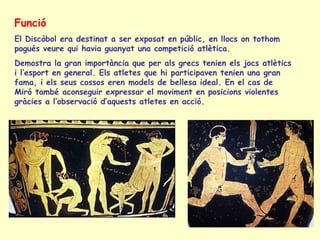 Funció
El Discòbol era destinat a ser exposat en públic, en llocs on tothom
pogués veure qui havia guanyat una competició atlètica.
Demostra la gran importància que per als grecs tenien els jocs atlètics
i l’esport en general. Els atletes que hi participaven tenien una gran
fama, i els seus cossos eren models de bellesa ideal. En el cas de
Miró també aconseguir expressar el moviment en posicions violentes
gràcies a l’observació d’aquests atletes en acció.
 