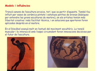 Models i influències

Trencà canons de l’escultura arcaica, tot i que va partir d’aquests. També fou
influït per vasos de ceràmica pintats i estatues petites de bronze (bàsiques
per entendre les grans escultures de marbre), on els artistes tenien més
llibertat creativa i més facilitat tècnica, i on solucions que aportaren foren
aplicades després en el marbre.

En el Discòbol avançà molt en l’estudi del moviment escultòric. La tensió
muscular i la interacció amb l’espai circumdant foren innovacions decisives per
el futur de l’escultura.
 