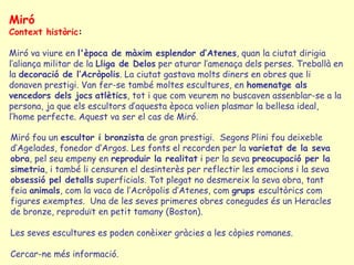 Miró
Context històric:

Miró va viure en l'època de màxim esplendor d’Atenes, quan la ciutat dirigia
l’aliança militar de la Lliga de Delos per aturar l’amenaça dels perses. Treballà en
la decoració de l’Acròpolis. La ciutat gastava molts diners en obres que li
donaven prestigi. Van fer-se també moltes escultures, en homenatge als
vencedors dels jocs atlètics, tot i que com veurem no buscaven assenblar-se a la
persona, ja que els escultors d’aquesta època volien plasmar la bellesa ideal,
l’home perfecte. Aquest va ser el cas de Miró.

Miró fou un escultor i bronzista de gran prestigi. Segons Plini fou deixeble
d’Agelades, fonedor d’Argos. Les fonts el recorden per la varietat de la seva
obra, pel seu empeny en reproduir la realitat i per la seva preocupació per la
simetria, i també li censuren el desinterès per reflectir les emocions i la seva
obsessió pel detalls superficials. Tot plegat no desmereix la seva obra, tant
feia animals, com la vaca de l’Acròpolis d’Atenes, com grups escultòrics com
figures exemptes. Una de les seves primeres obres conegudes és un Heracles
de bronze, reproduït en petit tamany (Boston).

Les seves escultures es poden conèixer gràcies a les còpies romanes.

Cercar-ne més informació.
 