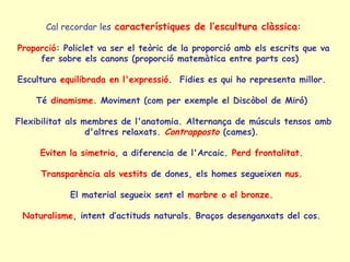 Cal recordar les característiques de l’escultura clàssica:

Proporció: Policlet va ser el teòric de la proporció amb els escrits que va
     fer sobre els canons (proporció matemàtica entre parts cos)

Escultura equilibrada en l'expressió. Fidies es qui ho representa millor.

    Té dinamisme. Moviment (com per exemple el Discòbol de Miró)

Flexibilitat als membres de l'anatomia. Alternança de músculs tensos amb
                  d'altres relaxats. Contrapposto (cames).

     Eviten la simetria, a diferencia de l'Arcaic. Perd frontalitat.

     Transparència als vestits de dones, els homes segueixen nus.

            El material segueix sent el marbre o el bronze.

 Naturalisme, intent d’actituds naturals. Braços desenganxats del cos.
 