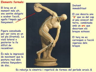 Elements formals:
                                                             Instant
El braç en el                                                immobilitzat
moment més alt,
ens sentim obligats                                          El cos descriu una
a acabar l’acció,                                            “S” que va del cap
agafa l’impuls pel                                           al peu aixecat del
llançament.                                                  terra, combinada
                                                             amb un arc que
                                                             descriuen els
Figura concebuda                                             braços estesos
per ser vista en un
sol pla (frontal). La                                        El torç no es
visió lateral o                                              correspon a l’acció
posterior la fa                                              vigorosa dels
difícil de                                                   braços
reconèixer.

És més la impressió
de moviment que la
postura real dels
atletes llançadors
de disc.
             Es rebutja la simetria i repetició de formes del període arcaic.$
 