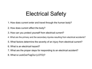 Electrical Safety
1. How does current enter and travel through the human body?
2. How does current affect the body?
3. How can you protect yourself from electrical current?
4. What are the primary and the secondary injuries resulting from electrical accidents?
5. What factors determine the severity of an injury from electrical current?
6. What is an electrical hazard?
7. What are the proper steps for responding to an electrical accident?
8. What is LockOut/TagOut (LOTO)?
 