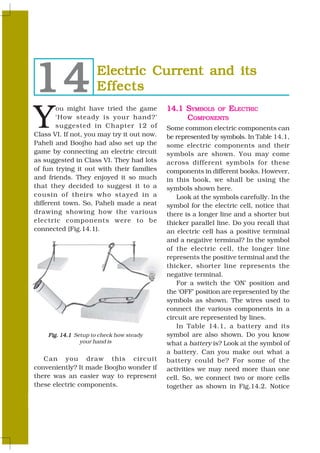 14                     Electric Current and its
                       Effects

Y
       ou might have tried the game         14.1 SYMBOLS OF ELECTRIC
       ‘How steady is your hand?’                COMPONENTS
       suggested in Chapter 12 of           Some common electric components can
Class VI. If not, you may try it out now.   be represented by symbols. In Table 14.1,
Paheli and Boojho had also set up the       some electric components and their
game by connecting an electric circuit      symbols are shown. You may come
as suggested in Class VI. They had lots     across different symbols for these
of fun trying it out with their families    components in different books. However,
and friends. They enjoyed it so much        in this book, we shall be using the
that they decided to suggest it to a        symbols shown here.
cousin of theirs who stayed in a                Look at the symbols carefully. In the
different town. So, Paheli made a neat      symbol for the electric cell, notice that
drawing showing how the various             there is a longer line and a shorter but
electric components were to be              thicker parallel line. Do you recall that
connected (Fig.14.1).                       an electric cell has a positive terminal
                                            and a negative terminal? In the symbol
                                            of the electric cell, the longer line
                                            represents the positive terminal and the
                                            thicker, shorter line represents the
                                            negative terminal.
                                                For a switch the ‘ON’ position and
                                            the ‘OFF’ position are represented by the
                                            symbols as shown. The wires used to
                                            connect the various components in a
                                            circuit are represented by lines.
                                                In Table 14.1, a battery and its
      Fig. 14.1 Setup to check how steady   symbol are also shown. Do you know
                  your hand is              what a battery is? Look at the symbol of
                                            a battery. Can you make out what a
   Can you draw this circuit                battery could be? For some of the
conveniently? It made Boojho wonder if      activities we may need more than one
there was an easier way to represent        cell. So, we connect two or more cells
these electric components.                  together as shown in Fig.14.2. Notice

160                                                                           SCIENCE
 