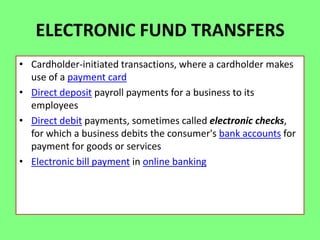 ELECTRONIC FUND TRANSFERS
• Cardholder-initiated transactions, where a cardholder makes
use of a payment card
• Direct deposit payroll payments for a business to its
employees
• Direct debit payments, sometimes called electronic checks,
for which a business debits the consumer's bank accounts for
payment for goods or services
• Electronic bill payment in online banking

 