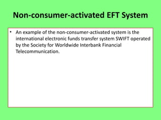 Non-consumer-activated EFT System
• An example of the non-consumer-activated system is the
international electronic funds transfer system SWIFT operated
by the Society for Worldwide Interbank Financial
Telecommunication.

 