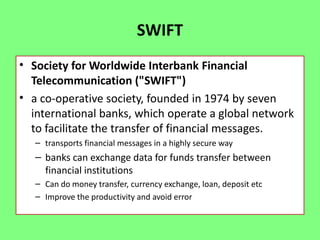 SWIFT
• Society for Worldwide Interbank Financial
Telecommunication ("SWIFT")
• a co-operative society, founded in 1974 by seven
international banks, which operate a global network
to facilitate the transfer of financial messages.
– transports financial messages in a highly secure way

– banks can exchange data for funds transfer between
financial institutions
– Can do money transfer, currency exchange, loan, deposit etc
– Improve the productivity and avoid error

 