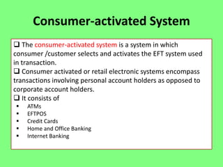 Consumer-activated System
 The consumer-activated system is a system in which
consumer /customer selects and activates the EFT system used
in transaction.
 Consumer activated or retail electronic systems encompass
transactions involving personal account holders as opposed to
corporate account holders.
 It consists of






ATMs
EFTPOS
Credit Cards
Home and Office Banking
Internet Banking

 