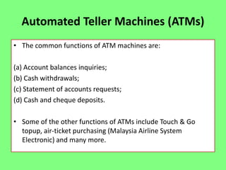Automated Teller Machines (ATMs)
• The common functions of ATM machines are:
(a) Account balances inquiries;
(b) Cash withdrawals;
(c) Statement of accounts requests;
(d) Cash and cheque deposits.
• Some of the other functions of ATMs include Touch & Go
topup, air-ticket purchasing (Malaysia Airline System
Electronic) and many more.

 