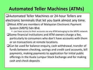 Automated Teller Machines (ATMs)
Automated Teller Machines or 24-hour Tellers are
electronic terminals that let you bank almost any time.
Most ATM are members of Malaysian Electronic Payment
System (MEPS) Sdn Bhd.
 can have access to their accounts via any ATM belonging to the MEPS network.

Some financial institutions and ATM owners charge a fee,
particularly to consumers who don’t have accounts with them
or on transactions at remote locations.
Can be used for balance enquiry, cash withdrawal, transfer of
funds between checking, savings and credit card accounts, bill
payments, making payments to application for initial public
offerings in the Kuala Lumpur Stock Exchange and for making
cash and check deposits

 