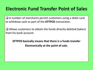 Electronic Fund Transfer Point of Sales
 A number of merchants permit customers using a debit card
to withdraw cash as part of the EFTPOS transaction.
 Allows customers to obtain the funds directly debited (taken)
from his bank account.
EFTPOS basically means that there is a funds transfer
Electronically at the point of sale.

 