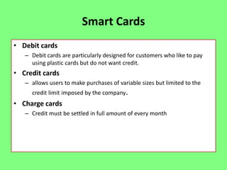 Smart Cards
• Debit cards
– Debit cards are particularly designed for customers who like to pay
using plastic cards but do not want credit.

• Credit cards
– allows users to make purchases of variable sizes but limited to the
credit limit imposed by the company.

• Charge cards
– Credit must be settled in full amount of every month

 