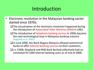 Introduction
• Electronic revolution in the Malaysian banking sector
started since 1970s.
 The actualization of the electronic revolution happened during
the introduction of Automated Teller Machine (ATM) in 1981.
 The introduction of telephone banking service in 1990s became
the next technological leap in Malaysian banking industry
(Suganthi et al, 2001).

 In June 2000, the Bank Negara Malaysia allowed commercial
banks to offer Internet banking services to their customers.
 i.e. CIMB, Maybank and RHB Bank Berhad collectively had an
estimated 917,000 Internet banking users as of end of 2006.

 