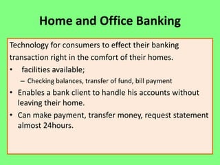 Home and Office Banking
Technology for consumers to effect their banking
transaction right in the comfort of their homes.
• facilities available;
– Checking balances, transfer of fund, bill payment

• Enables a bank client to handle his accounts without
leaving their home.
• Can make payment, transfer money, request statement
almost 24hours.

 