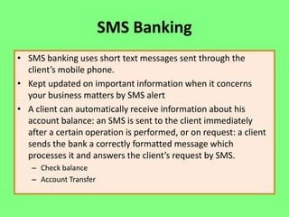 SMS Banking
• SMS banking uses short text messages sent through the
client’s mobile phone.
• Kept updated on important information when it concerns
your business matters by SMS alert
• A client can automatically receive information about his
account balance: an SMS is sent to the client immediately
after a certain operation is performed, or on request: a client
sends the bank a correctly formatted message which
processes it and answers the client’s request by SMS.
– Check balance
– Account Transfer

 