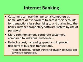 Internet Banking
• Customers can use their personal computers at
home, office or everywhere to access their accounts
for transactions by subscribing to and dialing into the
banks’ Intranet proprietary software system by use of
password.
• More common among corporate customers
compared to individual customers.
• Reducing cost, increasing speed and improved
flexibility of business transactions.
– Account balance, request transfers between accounts, and
pay bills electronically.

 