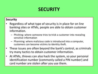 SECURITY
Security
• Regardless of what type of security is in place for on line
banking sites or ATMs, people are able to obtain customer
information.
– Phishing: where someone tries to trick a customer into revealing
sensitive information
– Pharming: where malicious code is introduced into a computer,
customers can become victims to identity theft.

• These issues are often beyond the bank’s control, as criminals
try many tactics to obtain customer information.
• At ATMs, thieves can also hack the system, so your personal
identification number (commonly called a PIN number) and
card number are stolen after you use them.

 
