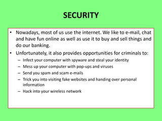 SECURITY
• Nowadays, most of us use the internet. We like to e-mail, chat
and have fun online as well as use it to buy and sell things and
do our banking.
• Unfortunately, it also provides opportunities for criminals to:
–
–
–
–

Infect your computer with spyware and steal your identity
Mess up your computer with pop-ups and viruses
Send you spam and scam e-mails
Trick you into visiting fake websites and handing over personal
information
– Hack into your wireless network

 