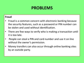 PROBLEMS
Fraud
• Fraud is a common concern with electronic banking because
the security features, such as a password or PIN number can
be stolen and used without identification.
• There are few ways to verify who is making a transaction until
it is too late.
• People can steal a PIN and card number and use it on line
without the owner’s permission.
• Money transfers can also occur through online banking sites
by an outside party.

 
