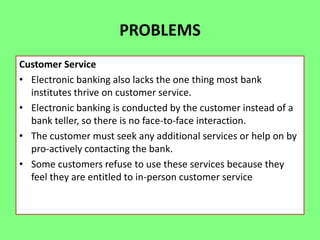 PROBLEMS
Customer Service
• Electronic banking also lacks the one thing most bank
institutes thrive on customer service.
• Electronic banking is conducted by the customer instead of a
bank teller, so there is no face-to-face interaction.
• The customer must seek any additional services or help on by
pro-actively contacting the bank.
• Some customers refuse to use these services because they
feel they are entitled to in-person customer service

 