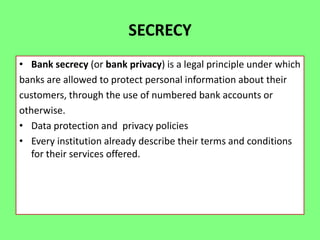 SECRECY
• Bank secrecy (or bank privacy) is a legal principle under which
banks are allowed to protect personal information about their
customers, through the use of numbered bank accounts or
otherwise.
• Data protection and privacy policies
• Every institution already describe their terms and conditions
for their services offered.

 
