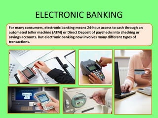 ELECTRONIC BANKING
For many consumers, electronic banking means 24-hour access to cash through an
automated teller machine (ATM) or Direct Deposit of paychecks into checking or
savings accounts. But electronic banking now involves many different types of
transactions.

 
