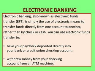 ELECTRONIC BANKING
Electronic banking, also known as electronic funds
transfer (EFT), is simply the use of electronic means to
transfer funds directly from one account to another,
rather than by check or cash. You can use electronic funds
transfer to:

• have your paycheck deposited directly into
your bank or credit union checking account;
• withdraw money from your checking
account from an ATM machine;

 