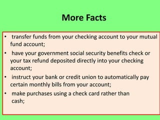 More Facts
• transfer funds from your checking account to your mutual
fund account;
• have your government social security benefits check or
your tax refund deposited directly into your checking
account;
• instruct your bank or credit union to automatically pay
certain monthly bills from your account;
• make purchases using a check card rather than
cash;

 