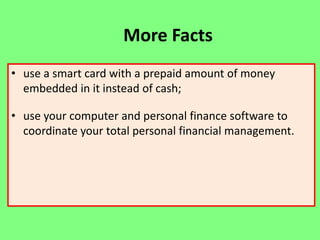 More Facts
• use a smart card with a prepaid amount of money
embedded in it instead of cash;

• use your computer and personal finance software to
coordinate your total personal financial management.

 