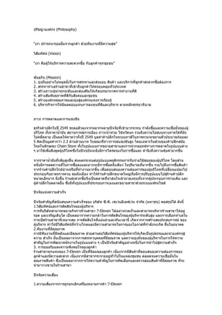 ปรัชญาองค์กร (Philosophy)


“เรา ปรารถนารอยยิ้มจากลูกค้า ด้วยทีมงานที่มีความสุข”

วิสัยทัศน์ (Vision)

“เรา คือผู้ให้บริการความสะดวกซือ กับลูกค้าทุกชุมชน”
                               ้


พันธกิจ (Mission)
1. มุ่งมั่นอย่างไม่หยุดยั้งในการสรรหาและส่งมอบ สินค้า และบริการที่ลกค้าสะดวกซื้อต้องการ
                                                                   ู
2. สรรหาทำาเลร้านสาขาที่เข้าถึงลูกค้าให้ครอบคลุมทั่วประเทศ
3. สร้างภาวะผู้นำาทุกระดับและส่งเสริมให้เกิดบรรยากาศการทำางานที่ดี
4. สร้างสัมพันธภาพที่ดีกับสังคมและชุมชน
5. สร้างองค์กรคุณภาพและมุ่งสู่องค์กรแห่งการเรียนรู้
6. บริหารกิจการให้มีผลตอบแทนการลงทุนที่ดีและบริหาร ตามหลักธรรมาภิบาล


ภาวะ การตลาดและการแข่งขัน

ธุรกิจค้าปลีกในปี 2549 ชะลอตัวลงจากหลากหลายปัจจัยที่เข้ามากระทบ กำาลังซือและความเชื่อมั่นของผู้
                                                                                ้
บริโภค ทั้งราคานำ้ามัน สถานการณ์การเมือง ภาวะนำ้าท่วม ไข้หวัดนก รวมถึงความไม่สงบทางภาคใต้ที่ยัง
ไม่คลี่คลาย เป็นผลให้คาดว่าทั้งปี 2549 มูลค่าค้าปลีกในระบบภาษีในภาพรวมจะขยายตัวประมาณร้อยละ
5 คิดเป็นมูลค่ากว่า 2.3 ล้านล้านบาท ในขณะที่ภาวการณ์แข่งขันสูง โดยเฉพาะในส่วนของค้าปลีกสมัย
ใหม่ในลักษณะ Chain Store ทั้งในรูปแบบการขยายสาขาและการนำากลยุทธ์ทางการตลาดในรูปแบบต่าง
ๆ มาใช้เพื่อดึงดูดผู้บริโภคซึ่งในปัจจุบันจะยิ่งมีการไตร่ตรองในการซื้อและ คำานึงถึงความคุ้มค่ามากขึ้น

จากราคานำ้ามันที่เพิ่มสูงขึ้น ส่งผลกระทบต่อรูปแบบพฤติกรรมการจับจ่ายใช้สอยของผู้บริโภค โดยส่วน
หนึ่งมีการลดความถี่ในการซื้อลงและอาจจะมีการซื้อครั้งเดียว ในปริมาณที่มากขึ้น รวมไปถึงการซือสินค้า
                                                                                          ้
จากร้านค้าปลีกใกล้บ้านหรือที่ทำางานมากขึ้น เพื่อตอบสนองความต้องการของผู้บริโภคที่เปลี่ยนแปลงไป
ประกอบกับมาตรการควบ คุมผังเมือง ทำาให้ร้านค้าปลีกขนาดใหญ่เริ่มมีการปรับรูปแบบไปสู่ร้านค้าปลีก
ขนาดเล็กมาก ยิ่งขึ้น ร้านสะดวกซือจึงเป็นตลาดที่น่าสนใจเข้ามาลงทุนทั้งจากผู้ประกอบการรายเดิม และ
                                    ้
ผู้ค้าปลีกในตลาดอื่น ซึ่งมีทั้งรูปแบบที่ประกอบการเองและขยายสาขาด้วยระบบแฟรนไชส์

ปัจจัยแห่งความสำาเร็จ

ปัจจัยสำาคัญที่สนับสนุนความสำาเร็จของ บริษัท ซี.พี. เซเว่นอีเลฟเว่น จำากัด (มหาชน) พอสรุปได้ ดังนี้
1.วิสัยทัศน์และการตัดสินใจของผู้บริหาร
การที่บริษัทสามารถขยายกิจการร้านสาขา 7-Eleven ได้อย่างรวดเร็วและสามารถบริหารร้านสาขาให้อยู่
รอด และเจริญเติบโต เป็นผลมาจากความกล้าในการตัดสินใจของผู้บริหารระดับสูง และการเลือกทำาเลใน
การเปิดร้านสาขาที่เหมาะสม การตัดสินใจที่แม่นยำาและทันเวลานี้ เกิดจากการสร้างสมประสบการณ์ ของ
ผู้บริหาร ทำาให้มีวิสัยทัศน์ที่กว้างไกลและมีความสามารถในการมองโอกาสที่กำาลังจะเกิด ขึ้นในอนาคต
2.ทีมงานที่มีคุณภาพ
การมีทีมงานที่มีพลังและมีคุณภาพ ช่วยสานต่อวิสัยทัศน์ของผู้บริหารให้เกิดเป็นรูปธรรมและนำาองค์กรสู่
ความ สำาเร็จ นั้นเป็นผลมาจากการสรรหาบุคคลที่มคุณภาพ แลความมุ่งมั่นของผู้บริหารในการให้ความ
                                                  ี
สำาคัญในการพัฒนาพนักงานในรูปแบบต่าง ๆ เป็นปัจจัยสำาคัญอย่างหนึ่งในการนำาไปสู่ความสำาเร็จ
3. การยอมรับและความพึงพอใจของลูกค้า
ร้านสาขาทุกแห่งของ 7-Eleven เป็นที่นิยมของลูกค้า เนื่องจากมีสินค้าที่ตอบสนองความต้องการของ
ลูกค้าและมีความสะดวก เนื่องจากมีสาขากระจายอยู่ทั่วไปในแหล่งชุมชน ตลอดจนความเชื่อมั่นใน
คุณภาพสินค้า ซึ่งเป็นผลมาจากการให้ความสำาคัญในการคัดเลือกและตรวจสอบสินค้าที่มีคุณภาพ ทีจะ       ่
นำามาวางขายในร้านสาขา

ปัจจัยความเสี่ยง

1.ความเสี่ยงจากการถูกยกเลิกเครืองหมายการค้า 7-Eleven
                               ่
 