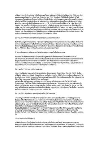 บริษัทดำาเนินธุรกิจร้านค้าสะดวกซื้อในประเทศไทยภายสัญญาให้ใช้สิทธิ์ที่ บริษัททำากับ 7-Eleven, Inc.
แห่งประเทศสหรัฐอเมริกา ตังแต่วันที่ 7 พฤศจิกายน 2531 โดยสัญญาให้ใช้สิทธิ์เป็นสัญญาที่ไมมี
                            ้
กำาหนดอายุ โดยคู่สัญญาทั้งสองฝ่ายมีสิทธิ์ทจะเลิกสัญญา หากเกิดเหตุการณ์ตามที่กำาหนดไว้ในสัญญา
                                          ี่
หรือในกรณีที่ถอเป็นเหตุเลิกสัญญาตามสัญญาให้ความยินยอมซึ่งจะมี ผลเป็นการเลิกสัญญาให้ใช้สิทธิ์
                ื
ด้วย ซึ่งจากความสัมพันธ์อันดีตลอดระยะเวลา 17 ปี บริษัทยังไม่เคยมีกรณีพิพาทใด ๆ ที่สำาคัญกับ 7-
Eleven, Inc. รวมทั้งได้ปฏิบัตตามข้อกำาหนดต่าง ๆ ในสัญญาดังกล่าวมาโดยตลอด ทำาให้บริษัทเชือว่า
                              ิ                                                             ่
บริษัท และบริษัท เครือเจริญโภคภัณฑ์ ยังมีความสัมพันธ์อันดีกับ 7-Eleven, Inc. และในขณะนี้ไม่มีเหตุ
อันใดที่จะส่งผลกระทบในทางลบกับความสัมพันธ์ระหว่าง บริษัท และบริษัท เครือเจริญโภคภัณฑ์ กับ 7-
Eleven, Inc. ในกรณีสัญญาการใช้สิทธิ์ถกยกเลิก บริษัทจะสูญเสียสิทธิในการใช้เครื่องหมายการค้า ซึ่ง
                                       ู
อาจก่อให้เกิดผลกระทบกับการดำาเนินธุรกิจของบริษัทอย่างมาก

2.ความเสี่ยงจากความผิดพลาดหรือข้อขัดข้องของศูนย์กระจายสินค้า

สินค้าส่วนใหญ่ที่จำาหน่ายในร้าน 7-Eleven จะถูกส่งผ่านมาจากศูนย์กระจายสินค้าของบริษัท ดังนั้น การ
ดำาเนินการของศูนย์กระจายสินค้ามีความสำาคัญต่อธุรกิจของ 7-Eleven อย่างมาก 2.ความเสี่ยงจากความ
ผิดพลาดหรือข้อขัดข้องของศูนย์กระจายสินค้า ๆ ซึงย่อมมีผลเสียต่อความสามารถในการจัดส่งสินค้าไป
                                                 ่
ยังร้าน 7-Eleven ซึ่งอาจทำาให้เกิดผลกระทบกับผลประกอบการได้

3. ความเสี่ยงจากความผิดพลาดหรือขัดข้องของระบบเทคโนโลยีสารสนเทศ

ระบบเทคโนโลยีสารสนเทศถือเป็นปัจจัยสำาคัญที่ช่วยให้บริษัทสามารถดำาเนิน ธุรกิจได้อย่างมี
ประสิทธิภาพ ทั้งด้านการบริหารการหมุนเวียนของสินค้า การจัดซื้อ การจัดเก็บข้อมูลและการประมวลผล
ข้อมูลเพือการพัฒนาความสามารถในการดำาเนิน การ ดังนั้นความผิดพลาดหรือขัดข้องของระบบ
         ่
เทคโนโลยีสารสนเทศย่อมส่งผลเสียต่อ ความสามารถของบริษัทในการบริหารร้าน 7-Eleven ให้เป็นไป
ตามปกติ ซึ่งอาจเกิดผลกระทบกับผลประกอบการของบริษัทได้

4.ความเสี่ยงจากการลงทุนในต่างประเทศ

เนื่องจากบริษัทมีการลงทุนใน Shanghai Lotus Supermarket Chain Store Co.,Ltd. (SLS) ซึ่งเป็น
บริษัทที่ดำาเนินธุรกิจซุปเปอร์เซ็นเตอร์ในสาธารณรัฐประชาชนจีน (PRC) อันอาจจะมีความเสี่ยงเกิดขึ้นได้
จากปัจจัยทางการเมือง กฎหมาย หรือภาวะเศรษฐกิจของ PRC ทีอาจเปลี่ยนแปลงไป ซึงอาจมีผลกระทบ
                                                                ่                     ่
ให้รายได้จากธุรกิจเหล่านั้นไม่เป็นไปตามเป้าหมาย
นอกจากนี้ ตามที่รฐบาลสาธารณรัฐประชาชนจีนได้ลงนามในข้อตกลงการค้ากับ World Trade
                    ั
Organization (WTO) ทำาให้มการเปลี่ยนแปลงกฎระเบียบต่าง ๆ ให้สอดคล้องกับกาขยายตัวของธุรกิจ
                                ี
ต่าง ๆ ภายในประเทศ สำาหรับธุรกิจค้าปลีกนั้น นับตั้งแต่ 11 ธันวาคม 2547 เป็นต้นไป รัฐบาล PRC ได้
อนุญาตให้ผู้ถอหุ้นต่างชาติสามารถถือหุ้นในบริษัทที่ดำาเนินธุรกิจซุป เปอร์เซ็นเตอร์ได้เพิ่มขึ้น จากเดิมถือ
               ื
หุ้นไม่เกินร้อยละ 48 เป็นผู้ถอหุ้นได้มากกว่าร้อยละ 50
                             ื

5.ความเสี่ยงจากอิทธิพลการควบคุมของเครือเจริญโภคภัณฑ์

เครือเจริญโภคภัณฑ์มีอำานาจในการควบคุมทั้งทางตรงและทางอ้อมในบริษัท และในสัญญาให้ความ
ยินยอม เครือเจริญโภคภัณฑ์ ตกลงจะดำารงสัดส่วนการถือหุ้นขั้นตำ่า ตลอดจนอำานาจในการแต่งตั้งและ
อำานาจควบคุมจำานวนกรรมการข้างมากของบริษัท ดังนั้น เครือเจริญโภคภัณฑ์จึงสามารถแต่งตั้งกรรมการ
บริษัทส่วนใหญ่ และสามารถมีอิทธิพลในการบริหารจัดการบริษัท รวมถึงพิจารณาหรือผลักดันเรื่องต่าง ๆ
ทีต้องได้รับความเห็นชอบจากผู้ถอหุ้นของบริษัท
   ่                             ื
ปัจจุบันนี้ไม่มีข้อจำากัดทางสัญญาใด ๆ ระหว่างบริษัทปละบริษัทในเครือเจริญโภคภัณฑ์ที่ห้ามบริษัทใน
เครือเจริญ โภคภัณฑ์ขยายธุรกิจหรือลงทุนในธุรกิจค้าปลีกอื่น ๆ จึงอาจมีความเสี่ยงว่าเครือเจริญ
โภคภัณฑ์จะไม่พจารณาจัดสรรโอกาสและ ทรัพยากรไปในทางที่เป็นประโยชน์สูงสุด กับบริษัท และผู้ถอ
                    ิ                                                                           ื
หุ้น

เป้าหมายของการดำาเนินธุรกิจ

บริษัทมีเป้าหมายที่จะเป็นผู้นำาในธุรกิจร้านค้าสะดวกซื้อในประเทศไทยที่ สามารถตอบสนองความ
ต้องการของลูกค้าที่เปลี่ยนแปลงตลอดเวลา โดยเน้นจุดเด่นของการนำาเสนอ “ความสะดวก” ให้กับลูกค้า
สำาหรับการซื้อสินค้าและใช้บริการต่าง ๆ ด้วยทำาเลร้าน 7-Eleven ทีกระจายครอบคลุมพื้นทีกว้างขวางและ
                                                                ่                   ่
 