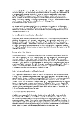 ส่วนใหญ่จะเปิดให้บริการตลอด 24 ชั่วโมง ทั้งนี้ บริษัทมีแผนที่จะเปิดร้าน 7-Eleven ในปี 2550-2551 ปี
ละประมาณ 400-450 สาขาโดยบริษัทยังวางตำาแหน่งร้าน 7-Eleven ให้เป็นร้านค้าสะดวกซือที่ให้บริการ
                                                                                       ้
อาหารและเครืองดื่มทีครบวงจร โดยเน้นการขายสินค้าบริโภคมากกว่าสินค้าอุปโภค เนื่องจากสินค้า
             ่       ่
บริโภคโดยทั่วไปมีอัตราผลตอบแทนที่สูงกว่าสินค้าประเภท อุปโภค และเป็นการวางตำาแหน่งร้าน 7-
Eleven ให้แตกต่างจากร้านค้าปลีกประเภท ในขณะเดียวกันบริษัทจะใช้ประโยชน์จากเครือข่ายร้าน 7-
Eleven ในการให้บริการเสริมต่าง ๆ เพื่อเพิมความสะดวกแก่ลูกค้า อาทิเช่น การเป็นตัวแทนชำาระค่าสินค้า
                                         ่
และบริการของ เคาน์เตอร์เซอร์วิส การสสั่งซื้อสินค้าทาง 7-Cattalog เป็นต้น
วิเคราะห์สถานะภาพของ บ. เซเว่นอีเลฟเว่น

เซเว่นอีเลฟเว่น เป็นร้านสะดวกซื้อที่มุ่งมั่นที่จะแสวงหาสินค้าและบริการที่หลากหลาย เพือตอบสนอง
                                                                                     ่
ความต้องการของลูกค้า โดยมุ่งเน้นที่จะให้ลูกค้ามาถึงร้าน แล้วสามารถได้ครบทุกอย่างไม่ว่าจะซื้อสินค้า
หรือ โอนเงิน หรือชำาระค่าสาธารณูปโภค ซึ่งย่อมจะได้เปรียบในเชิงการแข่งขันสูง ซึ่งเมื่อวิเคราะห์ด้วย
The 5 Force’ s Model พบว่า

1.การแข่งขันในอุตสาหกรรม ( Existing & Competitor)

ปัจจุบันธุรกิจโดยทั่วไปของร้านสะดวกซื้อมีการแข่งขันกันสูงมาก ไม่ว่าจะเป็นร้านค้าปลีกขนาดเดียวกัน
เช่น โลตัส เอ็กซ์เพรส หรือ Jiffy Shop หรือ ร้านค้าปลีกข้ามชาติขนาดใหญ่ ไม่ว่าจะเป็น Big C, Tesco
Lotus หรือ คาร์ฟูร์ ต่างแข่งขันช่วงชิงลูกค้าด้วยกลวิธีต่าง ๆ ไม่ว่าจะเป็นการจัดรายการโปรโมชั่นต่าง ๆ
เช่น ซือ 1 แถม 1 หรือ ซือ 2 ชินประหยัดกว่า หรือจัดรายการลดแลก แจกแถม ซึ่งสภาวะเศรษฐกิจชะลอ
       ้                 ้     ้
ตัวเช่นนี้ หากไม่มกลยุทธ์ในการต่อสู้แย่งชิงลูกค้า ไม่ว่าจะเป็นการจัดรายการ หรือ สร้างบริการให้ลกค้า
                  ี                                                                             ู
ประทับใจ หรือ ขายสินค้าที่มีคุณภาพ หลากหลาย แตกต่างจากร้านค้าปลีกทั่วไป ซึ่งล้วนสามารถจูงใจให้
ลูกค้าเลือกใช้บริการได้

2.คู่แข่งรายใหม่ ( New Entrants)

สำาหรับคู่แข่งรายใหม่ของ 7-Eleven ขณะนี้มีเพิ่มจำานวนมาก สามารถเข้ามาแข่งขันได้ง่าย ไว้ว่าจะเป็น
ร้านค้าปลีกขนาดเล็ก เช่น 108 shop , โลตัส เอ็กซ์เพรส หรือ Jiffy ฯลฯ และยังมีร้านค้าปลีกข้ามชาติ
ขนาดใหญ่ เช่น Big C , Tesco Lotus ซึ่งแม้ว่าร้านค้าปลีกข้ามชาติขนาดใหญ่ จะเข้ามากระจายเปิด
กิจการตามเขตชุมชนใหญ่ ๆ และมีสิ่งอำานวยความสะดวกค่อนข้างครบ ไม่ว่าจะเป็น เคาท์เตอร์รับชำาระค่า
บริการต่าง ๆ มีโรงภาพยนตร์ คาราโอเกะ และมีธนาคารสาขาย่อย ซึ่งก็ถือว่าเป็นร้านค้าปลีกที่เข้ามาแชร์
ส่วนแบ่งตลาดไปได้มากพอสมควร ซึ่งทาง 7–Eleven อาจจะได้เปรียบคู่แข่งรายอื่นในแง่ที่ว่า เปิดบริการ
24 ชัวโมง และมีสาขาที่เป็นทั้งร้านสาขาบริษัท ร้านค้าเฟรนไชส์ และผู้ประกอบการรับสิทธิช่วงใน
     ่
อาณาเขต ซึ่งเป็นร้านที่มีเครือข่ายกระจายอยู่ในชุมชนทั่วประเทศ

3. อำานาจต่อรองของตัวแทนจำาหน่าย ( Supplier Power)

ในแง่ Supplier นั้นไม่มีผลกระทบต่อ 7–Eleven เลย เนื่องจากว่า 7-Eleven เป็นบริษัทที่มีสาขาจำานวน
มาก กว่า 3,700 สาขา และมีกระจายอยูทั่วประเทศ ซึ่งทำาให้มีอำานาจต่อรองกับ Supplier สูงมาก เพราะ
                                        ่
ย่อมจะมี Supplier จำานวนมากรายที่อยากจะติดต่อขายสินค้าให้กับ 7–Eleven เพราะเมื่อสมารถขายสินค้า
ให้ กับ 7–Eleven ได้ ก็เท่ากับว่าสามารถกระจายสินค้าของตนไปได้ทั่วประเทศง่ายขึ้น อีกทั้งยังมี
Supplier จำานวนมากที่ไม่สามารถเข้าไปในเสนอขายสิค้าได้ใน ร้านค้าปลีกขนาดใหญ่ จึงทำาให้ 7-Eleven
มีอำานาจการต่อรองในเรื่องราคา และสามารถกำาหนดกติกากับ Supplier ได้เช่น หากทาง Supplier ไม่
สามารถจัดส่งสินค้าได้ตามเวลาที่กำาหนด จะต้องเสียค่าปรับ เพื่อชดเชยความเสียหายของ 7–Eleven ที่
ไม่มีสินค้าไว้สำาหรับให้บริการกับลูกค้าได้ อีกทั้งหากสินค้าที่นำามาขายในร้านสาขาใดไม่มีคุณภาพ ทาง
7-Eleven ก็จะคัดสินค้าออก ไม่ให้ขายในร้านสาขา

4.อำานาจต่อรองของผู้ซื้อ (Buyer Power)

ผู้ซื้อมีอำานาจในการต่อรองกับ 7–Eleven น้อย ถึงแม้ว่าจะมีร้านค้าปลีกเกิดขึ้นมากมาย และมีกรจัด
รายการที่น่าสนใจไว้ แต่ 7-Eleven ก็ยังเป็นอีกทางเลือกหนึ่งสำาหรับลูกค้า เพราะ 7–Eleven มีสาขา
กระจายอยูตามชุมชนทั่วประเทศ ซึงเป็นร้านค้าปลีกที่อยู่ใกล้บ้านมากกว่าร้านค้าปลีกอื่น ๆ จึงสามารถ
             ่                    ่
สนองตอบความต้องการได้ง่าย ประกอบกับในภาวะที่ค่านำ้ามันเพิ่มสูงขึ้นในปัจจุบันนี้จึงทำาให้ผู้บริโภค เริ่ม
เปลี่ยนพฤติกรรมการซื้อ ไม่ว่าจะซื้อจากร้านค้าใกล้บ้าน ใกล้ที่ทำางาน ซึ่งการกระจายสาขาของ 7-Eleven
นี้สามารถตอบสนองความต้องการในส่วนนี้ของลูกค้าได้มาก อีกทั้งการบริการอาหารและเครืองดื่มมีพร้อม
                                                                                       ่
สะอาด สะดวก การเปิดบริการ 24 ชั่วโมง ล้วนเป็นสิ่งที่ดึงดูดลูกค้าให้มาใช้บริการได้
 