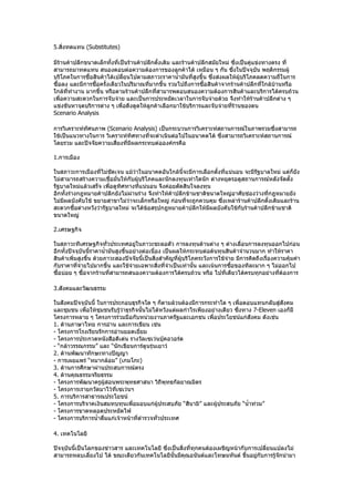 5.สิ่งทดแทน (Substitutes)

มีร้านค้าปลีกขนาดเล็กทั้งที่เป็นร้านค้าปลีกตั้งเดิม และร้านค้าปลีกสมัยใหม่ ซึ่งเป็นคู่แข่งทางตรง ที่
สามารถมาทดแทน สนองตอบต่อความต้องการของลูกค้าได้ เหมือน ๆ กัน ซึ่งในปัจจุบัน พฤติกรรมผู้
บริโภคในการซื้อสินค้าได้เปลี่ยนไปตามสภาวะราคานำ้ามันที่สูงขึ้น ซึ่งส่งผลให้ผู้บริโภคลดความถี่ในการ
ซื้อลง และมีการซือครั้งเดียวในปริมาณที่มากขึ้น รวมไปถึงการซื้อสินค้าจากร้านค้าปลีกที่ใกล้บ้านหรือ
                 ้
ใกล้ที่ทำางาน มากขึ้น หรือตามร้านค้าปลีกทีสามารพตอบสนองความต้องการสินค้าและบริการได้ครบถ้วน
                                            ่
เพื่อความสะดวกในการจับจ่าย และเป็นการประหยัดเวลาในการจับจ่ายด้วย จึงทำาให้ร้านค้าปลีกต่าง ๆ
แข่งขันหาจุดบริการต่าง ๆ เพื่อดึงดูดให้ลูกค้าเลือกมาใช้บริการและจับจ่ายทีร้านของตน
                                                                           ่
Scenario Analysis

การวิเคราะห์ทัศนภาพ (Scenario Analysis) เป็นกระบวนการวิเคราะห์สถานการณ์ในภาพรวมซึ่งสามารถ
ใช้เป็นแนวทางในการ วิเคราะห์ทิศทางที่จะดำาเนินต่อไปในอนาคตได้ ซึ่งสามารถวิเคราะห์สถานการณ์
โดยรวม และปัจจัยความเสี่ยงที่มีผลกระทบต่อองค์กรคือ

1.การเมือง

ในสภาวะการเมืองที่ไม่ชัดเจน แม้ว่าในอนาคตอันใกล้นจะมีการเลือกตั้งที่แน่นอน จะมีรฐบาลใหม่ แต่ก็ยัง
                                                      ี้                         ั
ไม่สามารถสร้างความเชื่อมั่นให้กับผู้บริโภคและนักลงทุนเท่าใดนัก ต่างหยุดรอดูสถานการณ์หลังจัดตั้ง
รัฐบาลใหม่แล้วเสร็จ เพือดูทศทางที่แน่นอน จึงค่อยตัดสินใจลงทุน
                       ่   ิ
อีกทั้งร่างกฎหมายค้าปลีกยังไม่ผ่านร่าง จึงทำาให้ค้าปลีกข้ามชาติขนาดใหญ่อาศัยช่องว่างที่กฎหมายยัง
ไม่มีผลบังคับใช้ ขยายสาขาไม่ว่าจะเล็กหรือใหญ่ ก่อนทีจะถูกควบคุม ซึ่งเหล่าร้านค้าปลีกดั้งเดิมและร้าน
                                                         ่
สะดวกซื้อต่างหวังว่ารัฐบาลใหม่ จะได้ขอสรุปกฎหมายค้าปลีกให้มีผลบังคับใช้กับร้านค้าปลีกข้ามชาติ
                                        ้
ขนาดใหญ่

2.เศรษฐกิจ

ในสภาวะทีเศรษฐกิจทั่วประเทศอยู่ในภาวะชะลอตัว การลงทุนด้านต่าง ๆ ต่างเลื่อนการลงทุนออกไปก่อน
อีกทั้งปัจจุบันนี้ราคานำ้ามันสูงขึ้นอย่างต่อเนื่อง เป็นผลให้กระทบต่อต้นทุนสินค้าจำานวนมาก ทำาให้ราคา
สินค้าเพิ่มสูงขึ้น ด้วยภาวะสองปัจจัยนี้เป็นสิ่งสำาคัญที่ผู้บริโภคระวังการใช้จ่าย มีการคิดถึงเรื่องความคุ้มค่า
กับราคาทีจ่ายไปมากขึ้น และใช้จ่ายเฉพาะสิ่งที่จำาเป็นเท่านั้น และเน้นการซือของทีละมาก ๆ ไม่ออกไป
           ่                                                                   ้
ซื้อบ่อย ๆ ซื้อจากร้านที่สามารถสนองความต้องการได้ครบถ้วน หรือ ไปที่เดียวได้ครบทุกอย่างที่ต้องการ

3.สังคมและวัฒนธรรม

ในสังคมปัจจุบันนี้ ในการประกอบธุรกิจใด ๆ ก็ตามล้วนต้องมีการกระทำาใด ๆ เพื่อตอบแทนกลับสู่สังคม
และชุมชน เพือให้ชุมชนรับรู้ว่าธุรกิจนั้นไม่ได้หวังแต่ผลกำาไรเพียงอย่างเดียว ซึ่งทาง 7-Eleven เองก็มี
             ่
โครงการหลาย ๆ โครงการร่วมมือกับหน่วยงานภาครัฐและเอกชน เพือประโยชน์แก่สังคม ดังเช่น
                                                                   ่
1. ด้านภาษาไทย การอ่าน และการเขียน เช่น
- โครงการโรงเรียนรักการอ่านยอดเยี่ยม
- โครงการประกวดหนังสือดีเด่น รางวัลเซเว่นบุ๊คอวอร์ด
- “กล้าวรรณกรรม” และ “นักเขียนการ์ตูนรุ่นเยาว์
2. ด้านพัฒนาทักษะทางปัญญา
- การเผยแพร่ “หมากล้อม” (เกมโกะ)
3. ด้านการศึกษาผ่านประสบการณ์ตรง
4. ด้านคุณธรรมจริยธรรม
- โครงการพัฒนาครูผู้สอนพระพุทธศาสนา วิถีพุทธกัลยาณมิตร
- โครงการเรายกวัดมาไว้ที่เซเว่นฯ
5. การบริการสาธารณประโยชน์
- โครงการบริจาคเงินสมทบทุนเพือมอบแก่ผู้ประสบภัย “สึนามิ” และผู้ประสบภัย “นำ้าท่วม”
                                  ่
- โครงการขาดหลอดประหยัดไฟ
- โครงการบริการนำ้าดื่มแก่เจ้าหน้าที่ตำารวจทั่วประเทศ

4. เทคโนโลยี

ปัจจุบันนี้เป็นโลกของข่าวสาร และเทคโนโลยี ซึ่งเป็นสิ่งที่ทุกคนต้องเผชิญหน้ากับการเปลี่ยนแปลงไม่
สามารถหลบเลี่ยงไป ได้ ขณะเดียวกันเทคโนโลยีนั้นมีคุณอนันต์และโทษมหันต์ ขึ้นอยูกับการรู้จกนำามา
                                                                                 ่        ั
 
