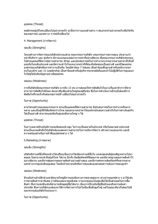 อุปสรรค (Threat)

พฤติกรรมผู้บริโภคเปลี่ยนไปอย่างรวดเร็ว ฉะนั้นการวางแผนด้านต่าง ๆ ต้องกระทำาอย่างรวดเร็วเพื่อให้ทัน
ต่อเหตุการณ์ และสภาวะ การณ์ที่เปลี่ยนไป

4. Management (การจัดการ)

จุดแข็ง (Strengths)

โครงสร้างการจัดการของบริษัทประกอบด้วย คณะกรรมการบริษัท คณะกรรมการตรวจสอบ ประธานเจ้า
หน้าที่บริหาร และ ผู้บริหาร มีการแบ่งขอบเขตอำานาจหน้าที่อย่างชัดเจน ซึงคณะกรรมการบริษัทประกอบ
                                                                      ่
ไปด้วยบุคคลที่มีความรู้ความสามารถ ทักษะ และประสบการณ์ในการทำางานจากหลากหลายสาขาที่เป็นที่
ยอมรับในระดับประเทศ และมีความเข้าใจในบทบาทหน้าที่ที่ต้องรับผิดชอบเป็นอย่างดี และมีวัฒนธรรม
องค์กรของบริษัทคือการทำางานเป็นทีม โดยมีค่านิยม 7 Values เป็นค่านิยมพื้นฐานสำาหรับพนักงานทุก
คนในองค์กร และ 11 Leadership เป็นค่านิยมสำาหรับผู้บริหารทุกคนยึดถือและนำาไปปฏิบัติในการดูแลเอา
ใจใส่ผู้ใต้บังคับบัญชาอย่างมีคุณธรรม

จุดอ่อน (Weakness)

การที่บริษัทมีคณะกรรมการบริษัท มากถึง 13 คน อาจส่งผลให้การตัดสินใจในบางเรื่องล่าช้ากว่าที่ควร
อำานาจการตัดสินใจมีน้อย ต้องอาศัยเสียงส่วนใหญ่ของผู้ถือหุ้น ซึ่งในการดำาเนินงานปัจจุบันต้องมีการ
ตัดสินใจที่รวดเร็วทันต่อเหตุการณ์ที่ เปลี่ยนไปอย่างรวดเร็ว

โอกาส (Opportunity)

ตามโครงสร้างของคณะกรรมการ ล้วนเป็นบุคคลที่มีความสามารถ มีประสบการณ์ในการทำางานที่หลาก
หลาย และเป็นผู้ที่มีวิสัยทัศน์กว้างไกล ย่อมสามารถนำาพาให้องค์กรประสบความสำาเร็จในการดำาเนินธุรกิจ
ได้เป็นอย่างดี สามารถแข่งขันกับคู่แข่งขันรายใหญ่ ๆ ได้

อุปสรรค (Threat)

ในภาวะตลาดปัจจุบันมีการแข่งขันค่อนข้างสูง ไม่ว่าจะเป็นตลาดในประเทศ หรือในตลาดต่างประเทศ
ล้วนเป็นแรงผลักดันให้บริษัทต้องแสดงความสามารถในการบริหารจัดการ สร้างความแข่งแกร่ง และมี
ความพร้อมสำาหรับการฝ่าฟันอุปสรรคต่าง ๆ ได้

5.Marketing (การตลาด)

จุดแข็ง (Strengths)

บริษัทมีทำาเลทีตั้งทีค่อนข้างได้เปรียบเนื่องจากได้เลือกทำาเลที่ตั้งใน แหล่งชุมชนมีผคนสัญจรผ่านไปมา
               ่     ่                                                             ู้
ตลอด จึงสามารถเข้าถึงผู้บริโภค ได้ง่าย อีกทั้ง มีผลิตภัณฑ์ที่มีคุณภาพ และมีมาตรฐานคุณภาพสินค้าไว้
อย่างชัดเจน และมีการสุ่มตรวจคุณภาพสินค้าอย่างสมำ่าเสมอ และมีการสรรหาผลิตภัณฑ์ที่หลากหลาย
แตกต่างจากคู่แข่งขันอยู่เสมอ โดยมีเป้าหมายหลักคือการตอบสนองตรงต่อความต้องการของลูกค้า

จุดอ่อน (Weakness)

ปัจจุบันร้านค้าปลีกข้ามชาติขนาดใหญ่มีการแข่งขันทางการตลาดสูงมาก ต่างนำากลยุทธ์ต่าง ๆ มาใช้เช่น
การขายสินค้าราคาพิเศษ การมีของสมนาคุณพิเศษ การแจกคูปองเงินสดเพื่อใช้เป็นส่วนลดในการซื้อ
สินค้า ซึงการแข่งขันเช่นนี้สามารถดึงดูดผู้ซอได้มาก เนื่องจากปัจจุบันนี้ผู้ซื้อมักมองถึงความคุ้มค่า
         ่                                 ื้
ประหยัด ซึ่งทางบริษัทเองต้องหาวิธีการจัดรายการโปรโมชั่นเพื่อดึงดูดใจผู้ แต่ในขณะเดียวกันต้องไม่มี
ผลกระทบต่อบริษัทในระยะยาว

โอกาส (Opportunity)
 