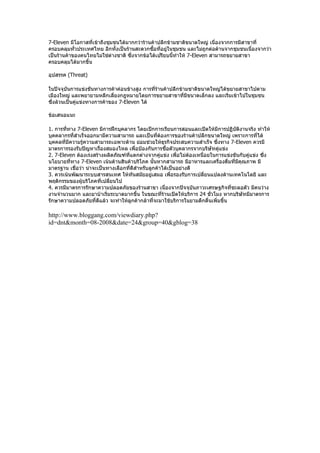 7-Eleven มีโอกาสที่เข้าถึงชุมชนได้มากกว่าร้านค้าปลีกข้ามชาติขนาดใหญ่ เนื่องจากการมีสาขาที่
ครอบคลุมทั่วประเทศไทย อีกทั้งเป็นร้านสะดวกซือทีอยู่ในชุมชน และไม่ถูกต่อต้านจากชุมชนเนื่องจากว่า
                                              ้ ่
เป็นร้านค้าของคนไทยไม่ใช่ต่างชาติ ซึ่งจากข้อได้เปรียบนี้ทำาให้ 7-Eleven สามารถขยายสาขา
ครอบคลุมได้มากขึ้น

อุปสรรค (Threat)

ในปัจจุบันการแข่งขันทางการค้าค่อนข้างสูง การที่ร้านค้าปลีกข้ามชาติขนาดใหญ่ได้ขยายสาขาไปตาม
เมืองใหญ่ และพยายามหลีกเลี่ยงกฎหมายโดยการขยายสาขาที่มีขนาดเล็กลง และเริ่มเข้าไปในชุมชน
ซึ่งล้วนเป็นคู่แข่งทางการค้าของ 7-Eleven ได้

ข้อเสนอแนะ

1. การทีทาง 7-Eleven มีการฝึกบุคลากร โดยเปิกการเรียนการสอนและเปิดให้มีการปฏิบัติงานจริง ทำาให้
        ่
บุคคลากรที่สำาเร็จออกมามีความสามารถ และเป็นทีต้องการของร้านค้าปลีกขนาดใหญ่ เพราะการที่ได้
                                                  ่
บุคคลที่มีความรู้ความสามารถเฉพาะด้าน ย่อมช่วยให้ธุรกิจประสบความสำาเร็จ ซึ่งทาง 7-Eleven ควรมี
มาตรการรองรับปัญหาเรื่องสมองไหล เพือป้องกันการซื้อตัวบุคลากรจากบริษัทคู่แข่ง
                                        ่
2. 7-Eleven ต้องเร่งสร้างผลิตภัณฑ์ที่แตกต่างจากคู่แข่ง เพือไม่ตองเหนื่อยในการแข่งขันกับคู่แข่ง ซึ่ง
                                                           ่     ้
นโยบายที่ทาง 7-Eleven เน้นด้านสินค้าบริโภค นั้นหากสามารถ มีอาหารและเครื่องดื่มที่มคุณภาพ มี
                                                                                    ี
มาตรฐาน เชื่อว่า น่าจะเป็นทางเลือกที่ดีสำาหรับลูกค้าได้เป็นอย่างดี
3. ควรเน้นพัฒนาระบบสารสนเทศ ให้ทันสมัยอยู่เสมอ เพือรองรับการเปลี่ยนแปลงด้านเทคโนโลยี และ
                                                        ่
พฤติกรรมของผู้บริโภคที่เปลี่ยนไป
4. ควรมีมาตรการรักษาความปลอดภัยของร้านสาขา เนื่องจากปัจจุบันภาวะเศรษฐกิจที่ชะลอตัว มีคนว่าง
งานจำานวนมาก และยาบ้าเริ่มระบาดมากขึ้น ในขณะที่ร้านเปิดให้บริการ 24 ชั่วโมง หากบริษัทมีมาตรการ
รักษาความปลอดภัยที่ดีแล้ว จะทำาให้ลูกค้ากล้าที่จะมาใช้บริการในยามดึกดื่นเพิ่มขึ้น

http://www.bloggang.com/viewdiary.php?
id=dnt&month=08-2008&date=24&group=40&gblog=38
 