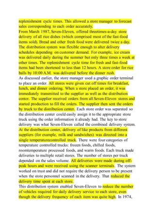 replenishment cycle times. This allowed a store manager to forecast
sales corresponding to each order accurately.
From March 1987, Seven-Eleven, offered threetimes-a-day store
delivery of all rice dishes (which comprised most of the fast-food
items sold). Bread and other fresh food were delivered twice a day.
The distribution system was flexible enough to alter delivery
schedules depending on customer demand. For example, ice cream
was delivered daily during the summer but only three times a week at
other times. The replenishment cycle time for fresh and fast-food
items had been shortened to less than 12 hours. A store order for rice
balls by 10:00 A.M. was delivered before the dinner rush.
As discussed earlier, the store manager used a graphic order terminal
to place an order. All stores were given cut off times for breakfast,
lunch, and dinner ordering. When a store placed an order, it was
immediately transmitted to the supplier as well as the distribution
center. The supplier received orders from all Seven-Eleven stores and
started production to fill the orders. The supplier then sent the orders
by truck to the distribution center. Each store order was separated so
the distribution center could easily assign it to the appropriate store
truck using the order information it already had. The key to store
delivery was what Seven-Eleven called the combined delivery system.
At the distribution center, delivery of like products from different
suppliers (for example, milk and sandwiches) was directed into a
single temperaturecontrolled truck. There were four categories of
temperature controlled trucks: frozen foods, chilled foods,
roomtemperature processed foods, and warm foods. Each truck made
deliveries to multiple retail stores. The number of stores per truck
depended on the sales volume. All deliveries were made during off-
peak hours and were received using the scanner terminals. The system
worked on trust and did not require the delivery person to be present
when the store personnel scanned in the delivery. That reduced the
delivery time spent at each store.
This distribution system enabled Seven-Eleven to reduce the number
of vehicles required for daily delivery service to each store, even
though the delivery frequency of each item was quite high. In 1974,
 