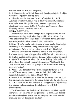 the fresh-food and fast-food categories.
In 2003 revenue in the United States and Canada totaled $10.9 billion,
with about 69 percent coming from
merchandise and the rest from the sale of gasoline. The North
American inventory turnover rate in 2004 was about 19, compared to
over 50 in Japan. This performance, however, represented a
significant improvement in North American performance, where
inventory turns in 1992 were around 12.
STUDY QUESTIONS
1. A convenience store chain attempts to be responsive and provide
customers what they need, when they need it, where they need it.
What are some different ways that a convenience store supply chain
can be responsive? What are some risks in each case?
2. Seven-Eleven's supply chain strategy in Japan can be described as
attempting to micro-match supply and demand using rapid
replenishment. What are some risks associated with this choice?
3. What has Seven-Eleven done in its choice of facility location,
inventory management, transportation, and information infrastructure
to develop capabilities that support its supply chain strategy in Japan?
4. Seven-Eleven does not allow direct store delivery in Japan but has
all products flow through its distribution center. What benefit does
Seven-Eleven derive from this policy? When is direct store delivery
more appropriate?
5. What do you think about the 7dream concept for Seven-Eleven
Japan? From a supply chain perspective, is it likely to be more
successful in Japan or the United States? Why?
6. Seven-Eleven is attempting to duplicate the supply chain structure
that has succeeded in Japan in the United States with the introduction
of CDCs. What are the pros and cons of this approach? Keep in mind
that stores are also replenished by wholesalers and DSD by
manufacturers.
7. The United States has food service distributors that also replenish
convenience stores. What are the pros and cons to having a distributor
replenish convenience stores versus a company like Seven-Eleven
managing its own distribution function?
 