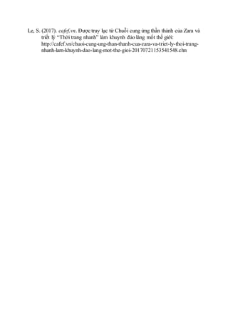 Le, S. (2017). cafef.vn. Được truy lục từ Chuỗi cung ứng thần thánh của Zara và
triết lý “Thời trang nhanh” làm khuynh đảo làng mốt thế giới:
http://cafef.vn/chuoi-cung-ung-than-thanh-cua-zara-va-triet-ly-thoi-trang-
nhanh-lam-khuynh-dao-lang-mot-the-gioi-20170721153541548.chn
 