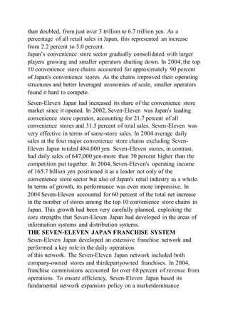 than doubled, from just over 3 trillion to 6.7 trillion yen. As a
percentage of all retail sales in Japan, this represented an increase
from 2.2 percent to 5.0 percent.
Japan’s convenience store sector gradually consolidated with larger
players growing and smaller operators shutting down. In 2004, the top
10 convenience store chains accounted for approximately 90 percent
of Japan's convenience stores. As the chains improved their operating
structures and better leveraged economies of scale, smaller operators
found it hard to compete.
Seven-Eleven Japan had increased its share of the convenience store
market since it opened. In 2002, Seven-Eleven was Japan's leading
convenience store operator, accounting for 21.7 percent of all
convenience stores and 31.5 percent of total sales. Seven-Eleven was
very effective in terms of same-store sales. In 2004 average daily
sales at the four major convenience store chains excluding Seven-
Eleven Japan totaled 484,000 yen. Seven-Eleven stores, in contrast,
had daily sales of 647,000 yen-more than 30 percent higher than the
competition put together. In 2004, Seven-Eleven's operating income
of 165.7 billion yen positioned it as a leader not only of the
convenience store sector but also of Japan's retail industry as a whole.
In terms of growth, its performance was even more impressive. In
2004 Seven-Eleven accounted for 60 percent of the total net increase
in the number of stores among the top 10 convenience store chains in
Japan. This growth had been very carefully planned, exploiting the
core strengths that Seven-Eleven Japan had developed in the areas of
information systems and distribution systems.
THE SEVEN-ELEVEN JAPAN FRANCHISE SYSTEM
Seven-Eleven Japan developed an extensive franchise network and
performed a key role in the daily operations
of this network. The Seven-Eleven Japan network included both
company-owned stores and thirdcpartyowned franchises. In 2004,
franchise commissions accounted for over 68 percent of revenue from
operations. To ensure efficiency, Seven-Eleven Japan based its
fundamental network expansion policy on a marketdominance
 