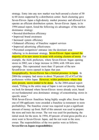 strategy. Entry into any new market was built around a cluster of 50
to 60 stores supported by a distribution center. Such clustering gave
Seven-Eleven Japan a high-density market presence and allowed it to
operate an efficient distribution system. Seven-Eleven Japan, in its
1994 annual report, listed the following six advantages of the market-
dominance strategy:
• Boosted distribution efficiency
• Improved brand awareness
• Increased system efficiency
• Enhanced efficiency of franchise support services
• Improved advertising effectiveness
• Prevented competitors' entrance into the dominant area
Adhering to its dominant strategy, Seven-Eleven Japan opened the
majority of its new stores in areas with existing clusters of stores. For
example, the Aichi prefecture, where Seven-Eleven began opening
stores in 2002, saw a large increase in 2004, with 108 new store
openings. This represented more than 15 percent of the new
SevenEleven stores opened in Japan that year.
Geographically, Seven-Eleven has a limited presence in Japan. In
2004 the company had stores in about 70 percent (32 of 47) of the
prefectures within Japan. However, within prefectures where they
were present, stores tended to be dense. As the 2004 annual report
stated, "Filling in the entire map of Japan is not our priority. Instead,
we look for demand where Seven-Eleven stores already exist, based
on our fundamental area dominance strategy of concentrating stores in
specific areas."
With Seven-Eleven franchises being highly sought after, fewer than
one of 100 applicants were awarded a franchise (a testament to store
profitability). The franchise owner was required to put a significant
amount of money up front. Half of this amount was used to prepare
the store and train the owner. The rest was used for purchasing the
initial stock for the store. In 1994, 45 percent of total gross profits at a
store went to Seven-Eleven Japan, and the rest went to the store
owner. The responsibilities of the two parties were as follows.
Seven-Eleven Japan responsibilities:
 