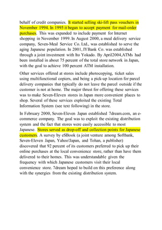 behalf of credit companies. It started selling ski-lift pass vouchers in
November 1994. In 1995 it began to accept payment for mail-order
purchases. This was expanded to include payment for Internet
shopping in November 1999. In August 2000, a meal delivery service
company, Seven-Meal Service Co. Ltd., was established to serve the
aging Japanese population. In 2001, IYBank Co. was established
through a joint investment with Ito Yokado. By April2004,ATMs had
been installed in about 75 percent of the total store network in Japan,
with the goal to achieve 100 percent ATM installation.
Other services offered at stores include photocopying, ticket sales
using multifunctional copiers, and being a pick-up location for parcel
delivery companies that typically do not leave the parcel outside if the
customer is not at home. The major thrust for offering these services
was to make Seven-Eleven stores in Japan more convenient places to
shop. Several of these services exploited the existing Total
Information System (see text following) in the store.
In February 2000, Seven-Eleven Japan established 7dream.com, an e-
commerce company. The goal was to exploit the existing distribution
system and the fact that stores were easily accessible to most
Japanese. Stores served as drop-off and collection points for Japanese
customers. A survey by eSBook (a joint venture among Softbank,
Seven-Eleven Japan, Yahoo!Japan, and Tohan, a publisher)
discovered that 92 percent of its customers preferred to pick up their
online purchases at the local convenience store, rather than have them
delivered to their homes. This was understandable given the
frequency with which Japanese customers visit their local
convenience store. 7dream hoped to build on this preference along
with the synergies from the existing distribution system.
 