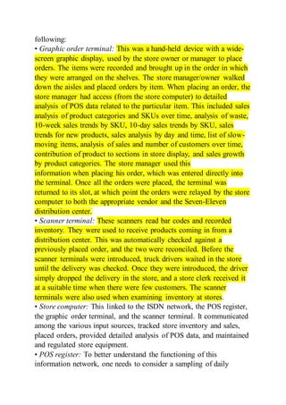 following:
• Graphic order terminal: This was a hand-held device with a wide-
screen graphic display, used by the store owner or manager to place
orders. The items were recorded and brought up in the order in which
they were arranged on the shelves. The store manager/owner walked
down the aisles and placed orders by item. When placing an order, the
store manager had access (from the store computer) to detailed
analysis of POS data related to the particular item. This included sales
analysis of product categories and SKUs over time, analysis of waste,
10-week sales trends by SKU, 10-day sales trends by SKU, sales
trends for new products, sales analysis by day and time, list of slow-
moving items, analysis of sales and number of customers over time,
contribution of product to sections in store display, and sales growth
by product categories. The store manager used this
information when placing his order, which was entered directly into
the terminal. Once all the orders were placed, the terminal was
returned to its slot, at which point the orders were relayed by the store
computer to both the appropriate vendor and the Seven-Eleven
distribution center.
• Scanner terminal: These scanners read bar codes and recorded
inventory. They were used to receive products coming in from a
distribution center. This was automatically checked against a
previously placed order, and the two were reconciled. Before the
scanner terminals were introduced, truck drivers waited in the store
until the delivery was checked. Once they were introduced, the driver
simply dropped the delivery in the store, and a store clerk received it
at a suitable time when there were few customers. The scanner
terminals were also used when examining inventory at stores.
• Store computer: This linked to the ISDN network, the POS register,
the graphic order terminal, and the scanner terminal. It communicated
among the various input sources, tracked store inventory and sales,
placed orders, provided detailed analysis of POS data, and maintained
and regulated store equipment.
• POS register: To better understand the functioning of this
information network, one needs to consider a sampling of daily
 