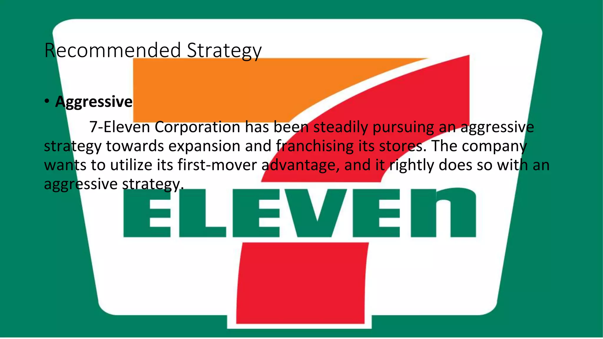 Recommended Strategy
• Aggressive
7-Eleven Corporation has been steadily pursuing an aggressive
strategy towards expansion and franchising its stores. The company
wants to utilize its first-mover advantage, and it rightly does so with an
aggressive strategy.
 