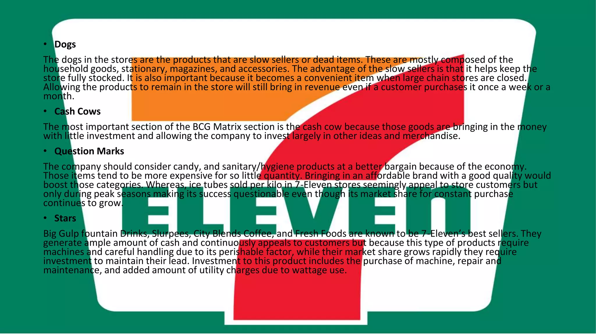 • Dogs
The dogs in the stores are the products that are slow sellers or dead items. These are mostly composed of the
household goods, stationary, magazines, and accessories. The advantage of the slow sellers is that it helps keep the
store fully stocked. It is also important because it becomes a convenient item when large chain stores are closed.
Allowing the products to remain in the store will still bring in revenue even if a customer purchases it once a week or a
month.
• Cash Cows
The most important section of the BCG Matrix section is the cash cow because those goods are bringing in the money
with little investment and allowing the company to invest largely in other ideas and merchandise.
• Question Marks
The company should consider candy, and sanitary/hygiene products at a better bargain because of the economy.
Those items tend to be more expensive for so little quantity. Bringing in an affordable brand with a good quality would
boost those categories. Whereas, ice tubes sold per kilo in 7-Eleven stores seemingly appeal to store customers but
only during peak seasons making its success questionable even though its market share for constant purchase
continues to grow.
• Stars
Big Gulp fountain Drinks, Slurpees, City Blends Coffee, and Fresh Foods are known to be 7-Eleven’s best sellers. They
generate ample amount of cash and continuously appeals to customers but because this type of products require
machines and careful handling due to its perishable factor, while their market share grows rapidly they require
investment to maintain their lead. Investment to this product includes the purchase of machine, repair and
maintenance, and added amount of utility charges due to wattage use.
 