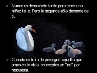 ∞ Nunca es demasiado tarde para tener una
  niñez feliz. Pero la segunda sólo depende de
  ti.      




∞ Cuando se trata de perseguir aquello que
  amas en la vida, no aceptes un "no" por
  respuesta.        
 
