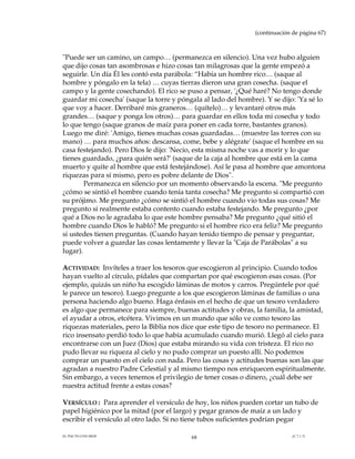 (continuación de página 67)



"Puede ser un camino, un campo… (permanezca en silencio). Una vez hubo alguien
que dijo cosas tan asombrosas e hizo cosas tan milagrosas que la gente empezó a
seguirle. Un día Él les contó esta parábola: “Había un hombre rico… (saque al
hombre y póngalo en la tela) … cuyas tierras dieron una gran cosecha. (saque el
campo y la gente cosechando). El rico se puso a pensar, '¿Qué haré? No tengo donde
guardar mi cosecha' (saque la torre y póngala al lado del hombre). Y se dijo: 'Ya sé lo
que voy a hacer. Derribaré mis graneros… (quítelo)… y levantaré otros más
grandes… (saque y ponga los otros)… para guardar en ellos toda mi cosecha y todo
lo que tengo (saque granos de maíz para poner en cada torre, bastantes granos).
Luego me diré: 'Amigo, tienes muchas cosas guardadas… (muestre las torres con su
mano) … para muchos años: descansa, come, bebe y alégrate' (saque el hombre en su
casa festejando). Pero Dios le dijo: 'Necio, esta misma noche vas a morir y lo que
tienes guardado, ¿para quién será?' (saque de la caja al hombre que está en la cama
muerto y quite al hombre que está festejándose). Así le pasa al hombre que amontona
riquezas para sí mismo, pero es pobre delante de Dios".
        Permanezca en silencio por un momento observando la escena. "Me pregunto
¿cómo se sintió el hombre cuando tenía tanta cosecha? Me pregunto si compartió con
su prójimo. Me pregunto ¿cómo se sintió el hombre cuando vio todas sus cosas? Me
pregunto si realmente estaba contento cuando estaba festejando. Me pregunto ¿por
qué a Dios no le agradaba lo que este hombre pensaba? Me pregunto ¿qué sitió el
hombre cuando Dios le habló? Me pregunto si el hombre rico era feliz? Me pregunto
si ustedes tienen preguntas. (Cuando hayan tenido tiempo de pensar y preguntar,
puede volver a guardar las cosas lentamente y llevar la "Caja de Parábolas" a su
lugar).

ACTIVIDAD: Invíteles a traer los tesoros que escogieron al principio. Cuando todos
hayan vuelto al círculo, pídales que compartan por qué escogieron esas cosas. (Por
ejemplo, quizás un niño ha escogido láminas de motos y carros. Pregúntele por qué
le parece un tesoro). Luego pregunte a los que escogieron láminas de familias o una
persona haciendo algo bueno. Haga énfasis en el hecho de que un tesoro verdadero
es algo que permanece para siempre, buenas actitudes y obras, la familia, la amistad,
el ayudar a otros, etcétera. Vivimos en un mundo que sólo ve como tesoro las
riquezas materiales, pero la Biblia nos dice que este tipo de tesoro no permanece. El
rico insensato perdió todo lo que había acumulado cuando murió. Llegó al cielo para
encontrarse con un Juez (Dios) que estaba mirando su vida con tristeza. El rico no
pudo llevar su riqueza al cielo y no pudo comprar un puesto allí. No podemos
comprar un puesto en el cielo con nada. Pero las cosas y actitudes buenas son las que
agradan a nuestro Padre Celestial y al mismo tiempo nos enriquecen espiritualmente.
Sin embargo, a veces tenemos el privilegio de tener cosas o dinero, ¿cuál debe ser
nuestra actitud frente a estas cosas?

VERSÍCULO : Para aprender el versículo de hoy, los niños pueden cortar un tubo de
papel higiénico por la mitad (por el largo) y pegar granos de maíz a un lado y
escribir el versículo al otro lado. Si no tiene tubos suficientes podrían pegar

EL PACTO CON DIOS                         68                                 (C.7.1.7)
 