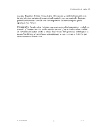 (continuación de página 68)



una pila de granos de maíz en una tarjeta bibliográfica y escribir el versículo en la
tarjeta. Mientras trabajan, deben repetir el versículo para memorizarlo. También
puede componer una canción fácil con las palabras del versículo para que lo
aprendan más rápido.

CONCLUSIÓN: Para terminar, hágales preguntas como: ¿Cuáles cosas son verdaderos
tesoros? ¿Cómo está su vida, cuáles son sus tesoros? ¿Qué actitudes deben cambiar
en su vida? Ellos deben añadir la cita de hoy y lo que han aprendido en la hoja de la
pared. También sería bueno hacer una oración en la cual expresen al Señor, lo que
quieren cambiar de sus vidas.




EL PACTO CON DIOS                          69                                  (C.7.1.7)
 
