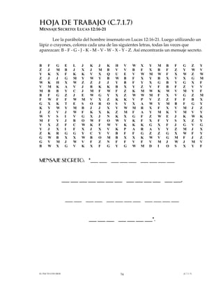 HOJA DE TRABAJO (C.7.1.7)
MENSAJE SECRETO: LUCAS 12:16-21

       Lee la parábola del hombre insensato en Lucas 12:16-21. Luego utilizando un
lápiz o crayones, colorea cada una de las siguientes letras, todas las veces que
aparezcan: B - F - G - J - K - M - V - W - X - Y - Z. Así encontrarás un mensaje secreto.


B     F      G       E   L   J   K   J   K   H        V   W   X   Y   M   B   F   G       Z   Y
Z     J      M       B   J   X   J   M   B   V        V   B   F   X   B   F   Z   Y       W   V
Y     K      X       F   K   K   V   X   Q   U        E   V   W   M   W   F   X   W       Z   W
Z     J      J       G   M   Y   W   Y   B   W        B   F   X   Y   B   X   V   X       G   M
W     K      H       X   W   Z   Z   J   J   Y        B   F   Y   X   G   B   Y   G       X   F
V     M      K       A   V   J   B   K   K   B        X   Y   Z   V   F   B   F   Z       V   V
M     B      B       Y   C   J   M   F   W   F        Z   K   M   W   K   W   V   M       Y   F
B     F      G       Z   J   E   W   G   Y   X        Z   W   W   M   F   X   V   G       Z   M
F     W      F       F   W   M   V   X   Z   K        K   V   P   V   Z   Z   F   F       B   X
G     X      K       T   E   S   O   R   O   S        Y   X   A   W   Y   M   B   F       G   Y
K     Y      W       Y   M   B   J   J   X   Y        W   M   R   X   F   X   V   M       J   Z
J     Z      V       J   W   F   K   X   K   Z        M   F   A   Y   M   K   V   M       V   Y
W     V      S       I   V   G   X   J   N   K        X   G   F   Z   W   E   J   K       W   K
M     F      Y       J   B   O   W   F   O   W        Y   K   F   X   F   Y   S   X       Z   Y
V     X      Z       F   C   W   K   F   W   V        K   K   K   G   X   F   J   G       V   G
Y     J      X       I   F   X   J   X   V   K        P   A   R   A   Y   Y   Z   M       J   X
Z     K      R       G   G   Y   C   Y   V   B        F   F   G   Z   Z   G   X   W       F   Y
G     W      B       X   X   W   B   O   M   B        X   X   K   W   V   G   M   F       J   Z
G     V      M       J   W   V   F   Z   N   F        F   V   F   V   M   J   W   J       M   V
B     W      X       G   V   K   X   F   G   Y        G   W   M   D   I   O   S   X       Y   F



MENSAJE SECRETO: "___ ___ ___ ___ ___ ___ ___ ___ ___


                    ___ ___ ___ ___ ___ ___ ___ ___ ___ ___ ___ ___ ___,


                     ___ ___ ___ ___ ___ ___ ___ ___ ___ ___ ___ ___


                                 ___ ___ ___ ___ ___ ___ ___".




EL PACTO CON DIOS                                74                               (C.7.1.7)
 